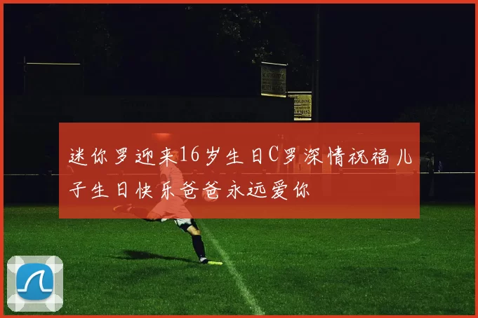 迷你罗迎来16岁生日C罗深情祝福儿子生日快乐爸爸永远爱你